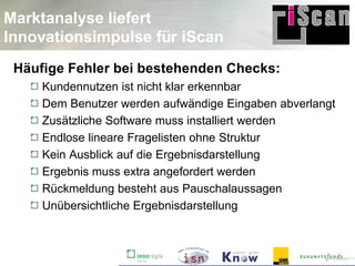 Marktanalyse liefert
Innovationsimpulse für iScan
 Häufige Fehler bei bestehenden Checks:
     Kundennutzen ist nicht klar erkennbar
     Dem Benutzer werden aufwändige Eingaben abverlangt
     Zusätzliche Software muss installiert werden
     Endlose lineare Fragelisten ohne Struktur
     Kein Ausblick auf die Ergebnisdarstellung
     Ergebnis muss extra angefordert werden
     Rückmeldung besteht aus Pauschalaussagen
     Unübersichtliche Ergebnisdarstellung
 