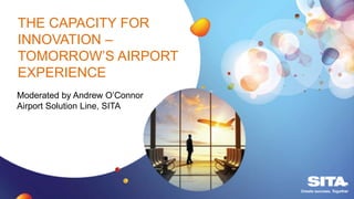 THE CAPACITY FOR
INNOVATION –
TOMORROW’S AIRPORT
EXPERIENCE
Moderated by Andrew O’Connor
Airport Solution Line, SITA
 