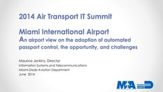 2014 Air Transport IT Summit
Miami International Airport
An airport view on the adoption of automated
passport control, the opportunity, and challenges
Maurice Jenkins, Director
Information Systems and Telecommunications
Miami-Dade Aviation Department
June 2014
 