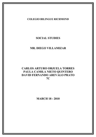 COLEGIO BILINGUE RICHMOND




        SOCIAL STUDIES


    MR. DIEGO VILLAMIZAR




CARLOS ARTURO ORJUELA TORRES
 PAULA CAMILA NIETO QUINTERO
DAVID FERNANDO AREVALO PRATO
             7C




        MARCH 18 - 2010
 