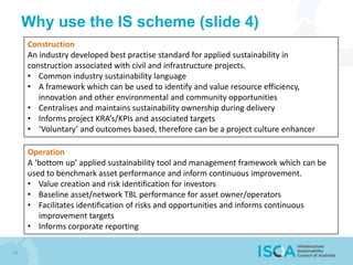 10
Why use the IS scheme (slide 4)
Construction
An industry developed best practise standard for applied sustainability in
construction associated with civil and infrastructure projects.
• Common industry sustainability language
• A framework which can be used to identify and value resource efficiency,
innovation and other environmental and community opportunities
• Centralises and maintains sustainability ownership during delivery
• Informs project KRA’s/KPIs and associated targets
• ‘Voluntary’ and outcomes based, therefore can be a project culture enhancer
Operation
A ‘bottom up’ applied sustainability tool and management framework which can be
used to benchmark asset performance and inform continuous improvement.
• Value creation and risk identification for investors
• Baseline asset/network TBL performance for asset owner/operators
• Facilitates identification of risks and opportunities and informs continuous
improvement targets
• Informs corporate reporting
 