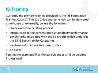 IS Training
Currently the primary training provided is the “IS Foundation
Training Course”. This is a 2 day course, which can be delivered
as in-house or externally, covers the following:
• Overview of the IS rating process
• Introduction to the content and sustainability performance
benchmarks associated with the 52 Credits which underpin
the 15 IS Sustainability Categories
• Involvement in interactive case studies
• An exam
Passing the exam qualifies the participant as an IS Accredited
Professional
20
 