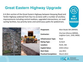 Great Eastern Highway Upgrade
A 4.2km section of the Great Eastern Highway between Kooyong Road and
Tonkin Highway widened from four to six lanes with a number of ancillary
improvements including central medians, upgraded intersections, on road
cycling facilities, bus priority lanes and continuous paths for pedestrians.
Proponent: Main Roads WA (MRWA)
Contractor:
City East Alliance (MRWA,
Leighton Cont., GHD, NRW)
Infrastructure Type: Road
Rating Type: As Built
Location: Perth, WA
Capital Value: $350 million
Start Date: July 2011
Practical Completion: March 2013
 