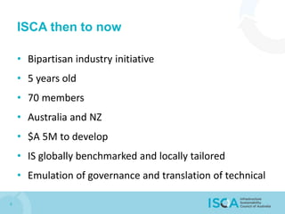 ISCA then to now
• Bipartisan industry initiative
• 5 years old
• 70 members
• Australia and NZ
• $A 5M to develop
• IS globally benchmarked and locally tailored
• Emulation of governance and translation of technical
6
 