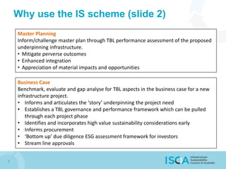 8
Why use the IS scheme (slide 2)
Master Planning
Inform/challenge master plan through TBL performance assessment of the proposed
underpinning infrastructure.
• Mitigate perverse outcomes
• Enhanced integration
• Appreciation of material impacts and opportunities
Business Case
Benchmark, evaluate and gap analyse for TBL aspects in the business case for a new
infrastructure project.
• Informs and articulates the ‘story’ underpinning the project need
• Establishes a TBL governance and performance framework which can be pulled
through each project phase
• Identifies and incorporates high value sustainability considerations early
• Informs procurement
• ‘Bottom up’ due diligence ESG assessment framework for investors
• Stream line approvals
 