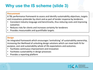 9
Why use the IS scheme (slide 3)
Design
An integrated framework which encourages ‘centralising’ of sustainability ownership,
increasing the likelihood of unlocking design solutions which can meet both fit for
purpose, cost and sustainability whole of life expectations and outcomes.
• Facilitates continuous improvement and innovation
• Facilitates sustainability in design processes
• Provides a reporting platform
Procurement
A TBL performance framework to assess and identify sustainability objectives, targets
and innovations pretender by client and as part of tender response by tenderers.
• Consistent industry language and benchmarks, thus reducing costs and improving
outcomes
• Reduces risks for clients and increases certainty for tenderers
• Provides measureable and quantifiable targets
 