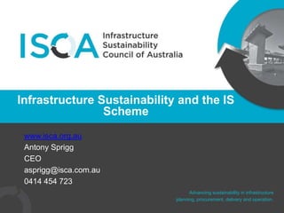 Advancing sustainability in infrastructure
planning, procurement, delivery and operation.
www.isca.org.au
Antony Sprigg
CEO
asprigg@isca.com.au
0414 454 723
Infrastructure Sustainability and the IS
Scheme
 