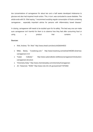 low concentrations of carrageenan for about two and a half weeks developed intolerance to
glucose and also had impaired insulin action. This, in turn, was concluded to cause diabetes. The
article ends with Dr. Weil saying, “I recommend avoiding regular consumption of foods containing
carrageenan… especially important advice for persons with inflammatory bowel disease.”


In closing, carrageenan still needs to be studied upon for its safety. The best way one can make
sure carrageenan isn’t harmful for them is to observe how they feel after consuming food or
using               a                product              that             contains               it.


Sources:


        Weil, Andrew. "Dr. Weil." http://www.drweil.com/drw/u/id/QAA44833


        Miller,   Becky.     "Livestrong.com."   http://www.livestrong.com/article/446385-what-has-
        carrageenan-in-it/
        "Cyber          Colloids."    http://www.cybercolloids.net/library/carrageenan/introduction-
        carrageenan-structure
        "Chemistry Daily." http://www.chemistrydaily.com/chemistry/Carrageenan
        JK, Tobacman. "NCBI." http://www.ncbi.nlm.nih.gov/pubmed/11675262
 