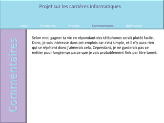 Projet sur les carrières informatiques


Intro        Formation        Emplois        Commentaires         Références


        Selon moi, gagner ta vie en répondant des téléphones serait plutôt facile.
        Donc, je suis intéressé dans cet emplois car c’est simple, et il n’y aura rien
        qui se répètent donc j’aimerais cela. Cependant, je ne garderais pas ce
        métier pour longtemps parce que je vais probablement finir par être tanné.
 