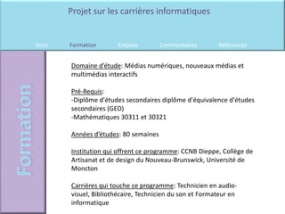 Projet sur les carrières informatiques


Intro   Formation       Emplois        Commentaires       Références


        Domaine d’étude: Médias numériques, nouveaux médias et
        multimédias interactifs

        Pré-Requis:
        -Diplôme d'études secondaires diplôme d'équivalence d'études
        secondaires (GED)
        -Mathématiques 30311 et 30321

        Années d’études: 80 semaines

        Institution qui offrent ce programme: CCNB Dieppe, Collège de
        Artisanat et de design du Nouveau-Brunswick, Université de
        Moncton

        Carrières qui touche ce programme: Technicien en audio-
        visuel, Bibliothécaire, Technicien du son et Formateur en
        informatique
 