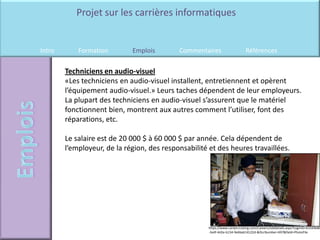 Projet sur les carrières informatiques


Intro       Formation        Emplois        Commentaires                     Références

        Techniciens en audio-visuel
        «Les techniciens en audio-visuel installent, entretiennent et opèrent
        l’équipement audio-visuel.» Leurs taches dépendent de leur employeurs.
        La plupart des techniciens en audio-visuel s’assurent que le matériel
        fonctionnent bien, montrent aux autres comment l’utiliser, font des
        réparations, etc.

        Le salaire est de 20 000 $ à 60 000 $ par année. Cela dépendent de
        l’employeur, de la région, des responsabilité et des heures travaillées.




                                                      https://www.careercruising.com/Careers/JobDetails.aspx?LoginID=b3169b8b
                                                      -3a4f-4d2e-b134-9e6bab14122d-&OccNumber=697&field=PhotoFile
 