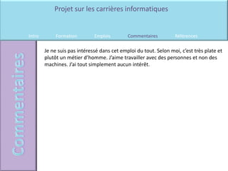 Projet sur les carrières informatiques


Intro        Formation        Emplois        Commentaires         Références

        Je ne suis pas intéressé dans cet emploi du tout. Selon moi, c’est très plate et
        plutôt un métier d’homme. J’aime travailler avec des personnes et non des
        machines. J’ai tout simplement aucun intérêt.
 