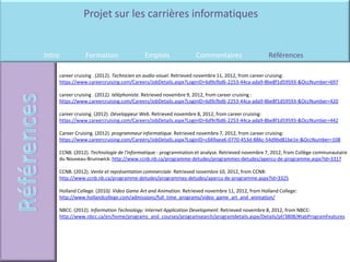 Projet sur les carrières informatiques


Intro          Formation                 Emplois                Commentaires                    Références

    career cruising . (2012). Technicien en audio-visuel. Retrieved novembre 11, 2012, from career cruising:
    https://www.careercruising.com/Careers/JobDetails.aspx?LoginID=6d9cfbd6-2253-44ca-ada9-8be8f1d59593-&OccNumber=697

    career cruising . (2012). téléphoniste. Retrieved novembre 9, 2012, from career cruising :
    https://www.careercruising.com/Careers/JobDetails.aspx?LoginID=6d9cfbd6-2253-44ca-ada9-8be8f1d59593-&OccNumber=420

    career cruising. (2012). Développeur Web. Retrieved novembre 8, 2012, from career cruising:
    https://www.careercruising.com/Careers/JobDetails.aspx?LoginID=6d9cfbd6-2253-44ca-ada9-8be8f1d59593-&OccNumber=442

    Career Cruising. (2012). programmeur informatique. Retrieved novembre 7, 2012, from career cruising:
    https://www.careercruising.com/Careers/JobDetails.aspx?LoginID=c669aea6-0770-453d-886c-54d9bd81be1e-&OccNumber=108

    CCNB. (2012). Technologie de l'informatique - programmation et analyse. Retrieved novembre 7, 2012, from Collège communautaire
    du Nouveau-Brunswick: http://www.ccnb.nb.ca/programme-detudes/programmes-detudes/apercu-de-programme.aspx?Id=3317

    CCNB. (2012). Vente et représentation commerciale. Retrieved novembre 10, 2012, from CCNB:
    http://www.ccnb.nb.ca/programme-detudes/programmes-detudes/apercu-de-programme.aspx?Id=3325

    Holland College. (2010). Video Game Art and Animation. Retrieved novembre 11, 2012, from Holland College:
    http://www.hollandcollege.com/admissions/full_time_programs/video_game_art_and_animation/

    NBCC. (2012). Information Technology: Internet Application Development. Retrieved novembre 8, 2012, from NBCC:
    http://www.nbcc.ca/en/home/programs_and_courses/programsearch/programdetails.aspx/Details/pf/3808/#tabProgramFeatures
 