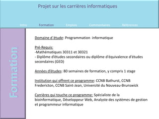 Projet sur les carrières informatiques


Intro     Formation       Emplois       Commentaires        Références


        Domaine d`étude: Programmation informatique

        Pré-Requis:
        -Mathématiques 30311 et 30321
        - Diplôme d’études secondaires ou diplôme d'équivalence d'études
        secondaires (GED)

        Années d’études: 80 semaines de formation, y compris 1 stage

        Institution qui offrent ce programme: CCNB Bathurst, CCNB
        Fredericton, CCNB Saint-Jean, Université du Nouveau-Brunswick

        Carrières qui touche ce programme: Spécialiste de la
        bioinformatique, Développeur Web, Analyste des systèmes de gestion
        et programmeur informatique
 