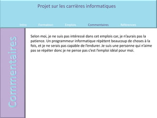Projet sur les carrières informatiques


Intro        Formation        Emplois        Commentaires         Références


        Selon moi, je ne suis pas intéressé dans cet emplois car, je n’aurais pas la
        patience. Un programmeur informatique répètent beaucoup de choses à la
        fois, et je ne serais pas capable de l’endurer. Je suis une personne qui n’aime
        pas se répéter donc je ne pense pas c’est l’emploi idéal pour moi.
 