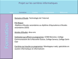 Projet sur les carrières informatiques


Intro        Formation       Emplois       Commentaires        Références


        Domaine d’étude: Technologie de l’internet

        Pré-Requis:
        -Diplôme d’études secondaires ou diplôme d'équivalence d'études
        secondaires (GED)

        Années d’études: deux ans

        Institution qui offrent ce programme: CCNB Moncton, Collège
        Communautaire de la Nouvelle-Écosse, Collège Seneca, Collège Saint-
        Clair

        Carrières qui touche ce programme: Développeur web, spécialiste en
        soutien informatique et informaticien
 