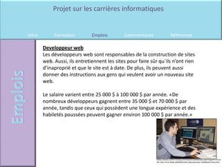 Projet sur les carrières informatiques


Intro        Formation         Emplois        Commentaires                 Références

        Developpeur web
        Les développeurs web sont responsables de la construction de sites
        web. Aussi, ils entretiennent les sites pour faire sûr qu`ils n’ont rien
        d’inaproprié et que le site est à date. De plus, ils peuvent aussi
        donner des instructions aux gens qui veulent avoir un nouveau site
        web.

        Le salaire varient entre 25 000 $ à 100 000 $ par année. «De
        nombreux développeurs gagnent entre 35 000 $ et 70 000 $ par
        année, tandis que ceux qui possèdent une longue expérience et des
        habiletés poussées peuvent gagner environ 100 000 $ par année.»




                                                             https://www.careercruising.com/Careers/JobDetails.aspx?LoginID=c91ac
                                                             4f1-542c-417e-bba8-2d059291229c-&OccNumber=442&field=PhotoFile
 