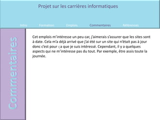 Projet sur les carrières informatiques


Intro       Formation        Emplois        Commentaires          Références


        Cet emplois m’intéresse un peu car, j’aimerais s’assurer que les sites sont
        à date. Cela m’a déjà arrivé que j’ai été sur un site qui n’était pas à jour
        donc c’est pour ҫa que je suis intéressé. Cependant, il y a quelques
        aspects qui ne m’intéresse pas du tout. Par exemple, être assis toute la
        journée.
 