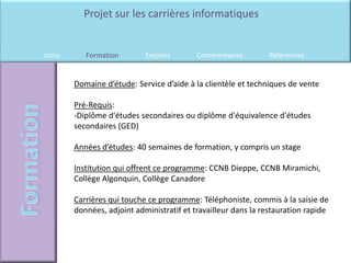 Projet sur les carrières informatiques


Intro      Formation        Emplois        Commentaires         Références


        Domaine d’étude: Service d’aide à la clientèle et techniques de vente

        Pré-Requis:
        -Diplôme d'études secondaires ou diplôme d'équivalence d'études
        secondaires (GED)

        Années d’études: 40 semaines de formation, y compris un stage

        Institution qui offrent ce programme: CCNB Dieppe, CCNB Miramichi,
        Collège Algonquin, Collège Canadore

        Carrières qui touche ce programme: Téléphoniste, commis à la saisie de
        données, adjoint administratif et travailleur dans la restauration rapide
 