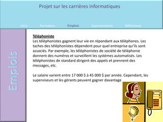 Projet sur les carrières informatiques


Intro       Formation        Emplois       Commentaires         Références

        Téléphoniste
        Les téléphonistes gagnent leur vie en répondant aux téléphones. Les
        taches des téléphonistes dépendent pour quel entreprise qu’ils sont
        associés. Par exemple, les téléphonistes de société de téléphonie
        donnent des numéros et surveillent les systèmes automatisés. Les
        téléphonistes de standard dirigent des appels et prennent des
        messages, etc.

        Le salaire varient entre 17 000 $ à 45 000 $ par année. Cependant, les
        superviseurs et les gérants peuvent gagner davantage
 