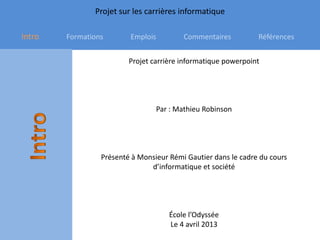 Projet sur les carrières informatique

Intro   Formations       Emplois         Commentaires          Références


                         Projet carrière informatique powerpoint




                                 Par : Mathieu Robinson




                 Présenté à Monsieur Rémi Gautier dans le cadre du cours
                               d’informatique et société




                                     École l’Odyssée
                                     Le 4 avril 2013
 