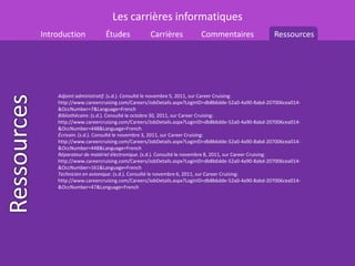 Les carrières informatiques
Introduction           Études            Carrières            Commentaires                  Ressources




    Adjoint administratif. (s.d.). Consulté le novembre 5, 2011, sur Career Cruising:
    http://www.careercruising.com/Careers/JobDetails.aspx?LoginID=db8b6dde-52a0-4a90-8abd-207006cea014-
    &OccNumber=7&Language=French
    Bibliothécaire. (s.d.). Consulté le octobre 30, 2011, sur Career Cruising:
    http://www.careercruising.com/Careers/JobDetails.aspx?LoginID=db8b6dde-52a0-4a90-8abd-207006cea014-
    &OccNumber=448&Language=French
    Écrivain. (s.d.). Consulté le novembre 3, 2011, sur Career Cruising:
    http://www.careercruising.com/Careers/JobDetails.aspx?LoginID=db8b6dde-52a0-4a90-8abd-207006cea014-
    &OccNumber=448&Language=French
    Réparateur de matériel électronique. (s.d.). Consulté le novembre 8, 2011, sur Career Cruising:
    http://www.careercruising.com/Careers/JobDetails.aspx?LoginID=db8b6dde-52a0-4a90-8abd-207006cea014-
    &OccNumber=161&Language=French
    Technicien en avionique. (s.d.). Consulté le novembre 6, 2011, sur Career Cruising:
    http://www.careercruising.com/Careers/JobDetails.aspx?LoginID=db8b6dde-52a0-4a90-8abd-207006cea014-
    &OccNumber=47&Language=French
 