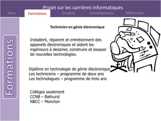 Projet sur les carrières informatiques
Intro   Formations
        Formations          Emplois         Commentaires   Références


                     Technicien en génie électronique


         Installent, réparent et entretiennent des
         appareils électroniques et aident les
         ingénieurs à dessiner, construire et essayer
         de nouvelles technologies.


        Diplôme en technologie de génie électronique
        Les techniciens – programme de deux ans
        Les technologues – programme de trois ans


         Collèges seulement
         CCNB – Bathurst
         NBCC – Moncton
 