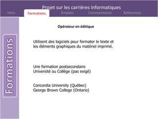 Projet sur les carrières informatiques
Intro   Formations
        Formations         Emplois          Commentaires       Références


                         Opérateur en éditique


           Utilisent des logiciels pour formater le texte et
           les éléments graphiques du matériel imprimé.




           Une formation postsecondaire
           Université ou Collège (pas exigé)


           Concordia University (Québec)
           George Brown College (Ontario)
 