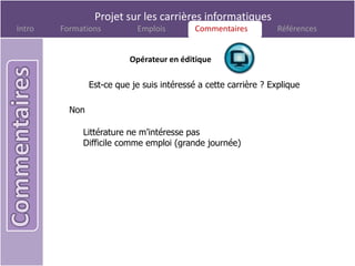 Projet sur les carrières informatiques
Intro   Formations          Emplois         Commentaires
                                             Commentaires         Références


                          Opérateur en éditique

                Est-ce que je suis intéressé a cette carrière ? Explique

          Non

             Littérature ne m’intéresse pas
             Difficile comme emploi (grande journée)
 