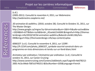Projet sur les carrières informatiques
Intro      Formations           Emplois          Commentaires         Références
                                                                      Références

        (s.d.).
        (2005-2011). Consulté le novembre 4, 2011, sur Webmestre:
        http://webmestre.coopterre.net/

        3D animation & walkthru. (2010, octobre 28). Consulté le Octobre 31, 2011, sur
        The Master Design:
        http://www.google.ca/imgres?q=3d+animation&um=1&hl=fr&safe=active&biw
        =1024&bih=677&tbm=isch&tbnid=_A5sxIxb13nK6M:&imgrefurl=http://themas
        terdesign.info/2010/10/3d-animation-walkthru/&docid=c4vWL1WyTxm-
        DM&imgurl=http://themasterdesign.info/wp-content/uploa

        6066327. (s.d.). Consulté le novembre 4, 2011, sur 123RF:
        http://fr.123rf.com/photo_6066327_symbole-courriel-construit-dans-un-
        programme-en-trois-dimensions-et-tendu-sur-un-fond-blanc.html

        Animateur par ordinateur / Animatrice par ordinateur. (s.d.). Consulté le
        octobre 31, 2011, sur Career Cruising:
        http://www.careercruising.com/Careers/JobDetails.aspx?LoginID=4e678212-
        2001-4c3a-84eb-f387a3749251-&OccNumber=105&Language=French
 
