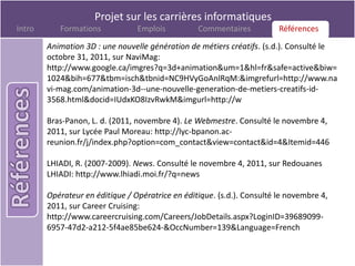 Projet sur les carrières informatiques
Intro      Formations            Emplois          Commentaires          Références
                                                                        Références
        Animation 3D : une nouvelle génération de métiers créatifs. (s.d.). Consulté le
        octobre 31, 2011, sur NaviMag:
        http://www.google.ca/imgres?q=3d+animation&um=1&hl=fr&safe=active&biw=
        1024&bih=677&tbm=isch&tbnid=NC9HVyGoAnlRqM:&imgrefurl=http://www.na
        vi-mag.com/animation-3d--une-nouvelle-generation-de-metiers-creatifs-id-
        3568.html&docid=IUdxKO8IzvRwkM&imgurl=http://w

        Bras-Panon, L. d. (2011, novembre 4). Le Webmestre. Consulté le novembre 4,
        2011, sur Lycée Paul Moreau: http://lyc-bpanon.ac-
        reunion.fr/j/index.php?option=com_contact&view=contact&id=4&Itemid=446

        LHIADI, R. (2007-2009). News. Consulté le novembre 4, 2011, sur Redouanes
        LHIADI: http://www.lhiadi.moi.fr/?q=news

        Opérateur en éditique / Opératrice en éditique. (s.d.). Consulté le novembre 4,
        2011, sur Career Cruising:
        http://www.careercruising.com/Careers/JobDetails.aspx?LoginID=39689099-
        6957-47d2-a212-5f4ae85be624-&OccNumber=139&Language=French
 