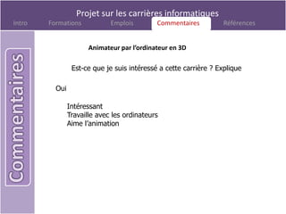 Projet sur les carrières informatiques
Intro   Formations            Emplois        Commentaires
                                              Commentaires         Références


                       Animateur par l’ordinateur en 3D

                 Est-ce que je suis intéressé a cette carrière ? Explique

          Oui

                Intéressant
                Travaille avec les ordinateurs
                Aime l’animation
 