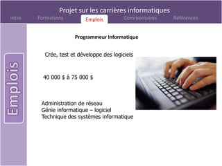 Projet sur les carrières informatiques
Intro   Formations         Emplois
                           Emplois         Commentaires   Références


                      Programmeur Informatique


          Crée, test et développe des logiciels



          40 000 $ à 75 000 $



         Administration de réseau
         Génie informatique – logiciel
         Technique des systèmes informatique
 