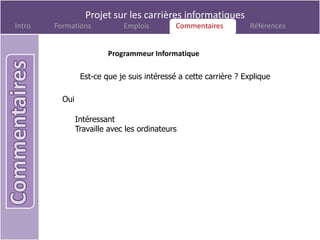 Projet sur les carrières informatiques
Intro   Formations            Emplois        Commentaires
                                              Commentaires         Références


                         Programmeur Informatique

                 Est-ce que je suis intéressé a cette carrière ? Explique

          Oui

                Intéressant
                Travaille avec les ordinateurs
 