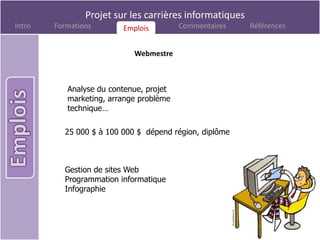 Projet sur les carrières informatiques
Intro   Formations       Emplois
                         Emplois         Commentaires    Références


                            Webmestre



           Analyse du contenue, projet
           marketing, arrange problème
           technique…

          25 000 $ à 100 000 $ dépend région, diplôme



          Gestion de sites Web
          Programmation informatique
          Infographie
 