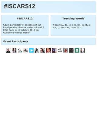 #ISCARS12
            #ISCARS12                             Trending Words

Cours participatif et collaboratif sur   #iscars12, de, le, des, les, la, rt, à,
l'analyse des réseaux sociaux donné à    sur, !, cours, et, dans, il, :
l'ISC Paris le 10 octobre 2012 par
Guillaume-Nicolas Meyer



Event Participants
 