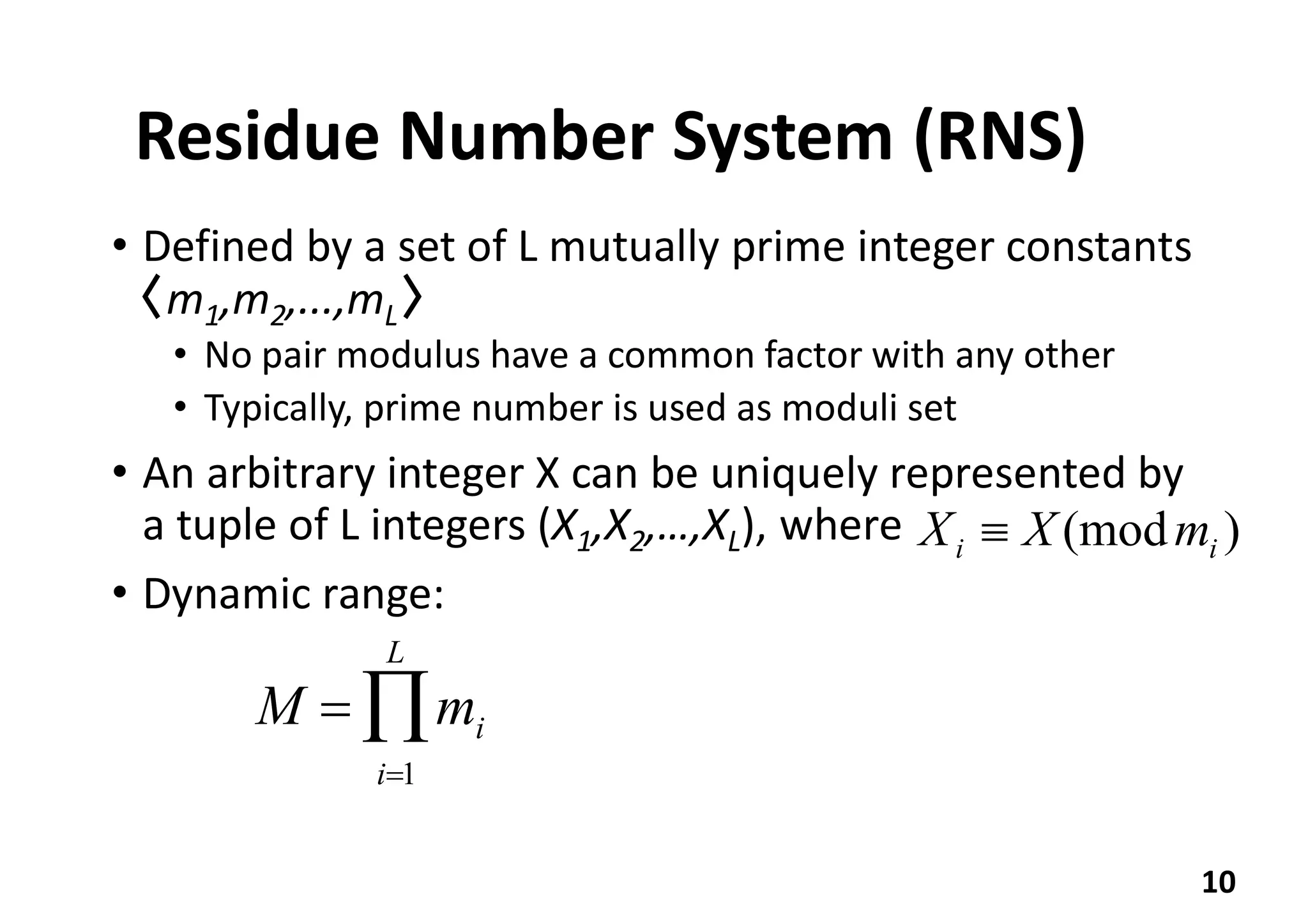 Residue Number System (RNS)
• Defined by a set of L mutually prime integer constants
〈m1,m2,...,mL〉
• No pair modulus have a common factor with any other
• Typically, prime number is used as moduli set
• An arbitrary integer X can be uniquely represented by
a tuple of L integers (X1,X2,…,XL), where
• Dynamic range:
10
)(mod ii mXX 
M = mi
i=1
L
Õ
 