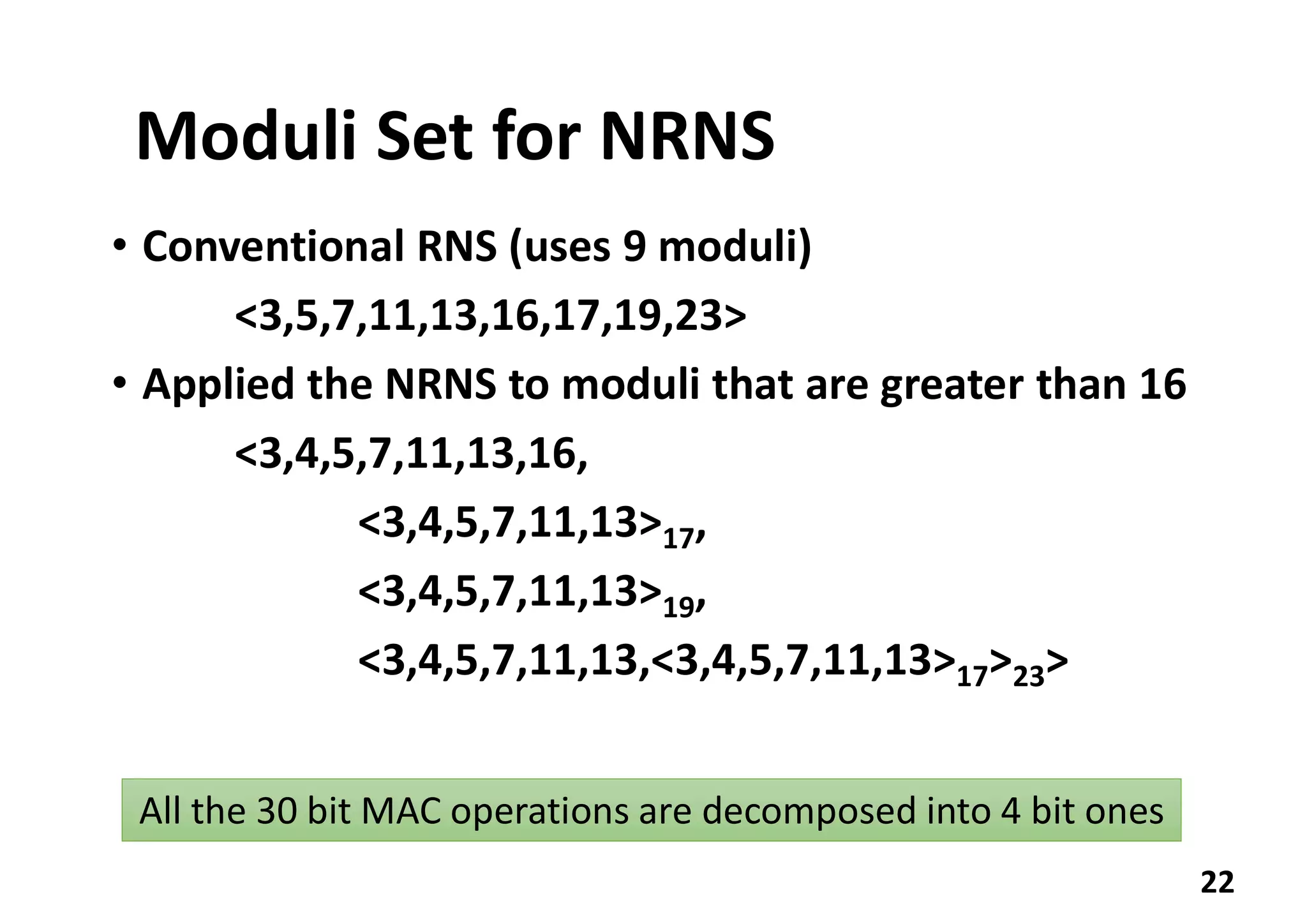 Moduli Set for NRNS
• Conventional RNS (uses 9 moduli)
<3,5,7,11,13,16,17,19,23>
• Applied the NRNS to moduli that are greater than 16
<3,4,5,7,11,13,16,
<3,4,5,7,11,13>17,
<3,4,5,7,11,13>19,
<3,4,5,7,11,13,<3,4,5,7,11,13>17>23>
22
All the 30 bit MAC operations are decomposed into 4 bit ones
 