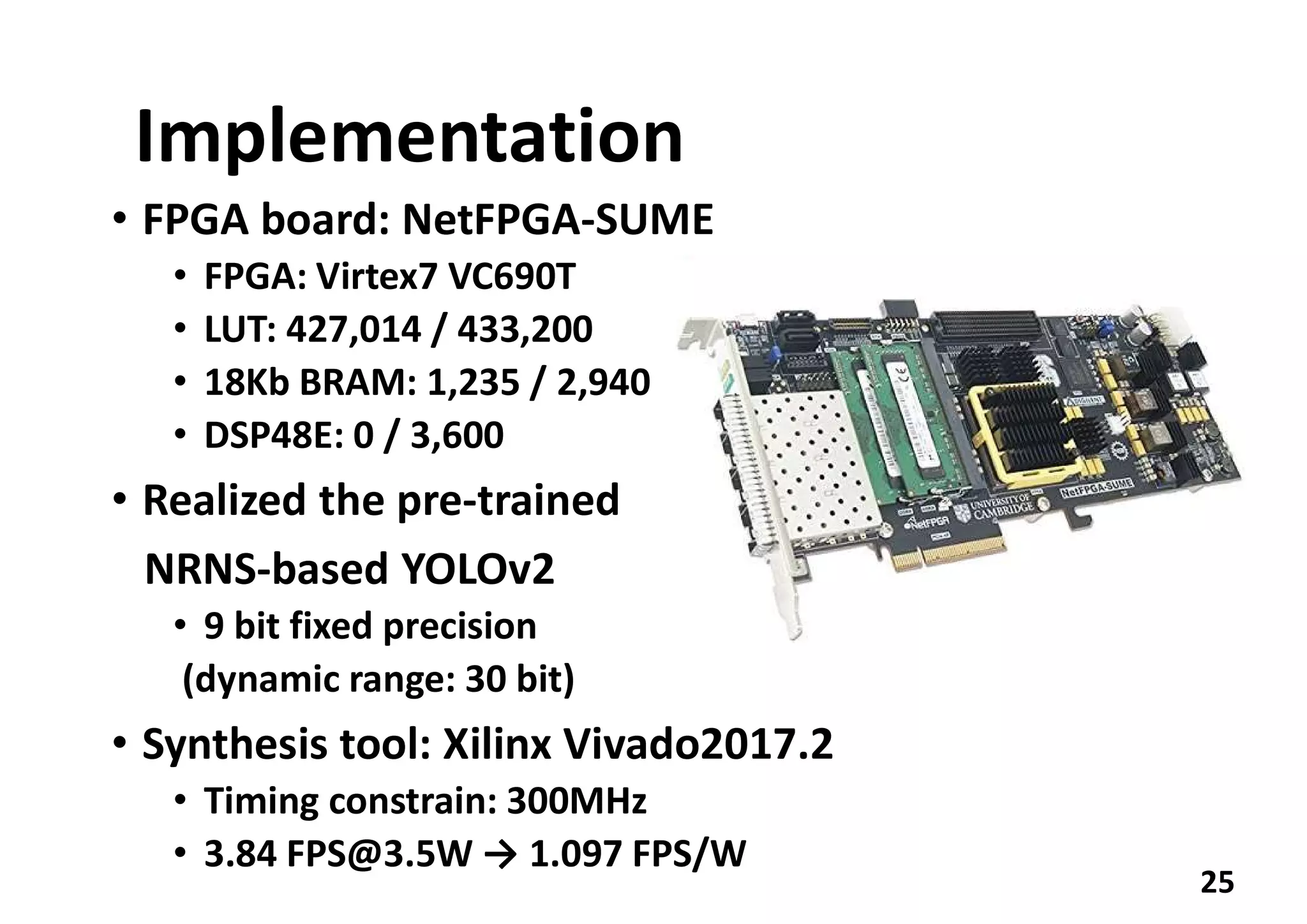 Implementation
• FPGA board: NetFPGA-SUME
• FPGA: Virtex7 VC690T
• LUT: 427,014 / 433,200
• 18Kb BRAM: 1,235 / 2,940
• DSP48E: 0 / 3,600
• Realized the pre-trained
NRNS-based YOLOv2
• 9 bit fixed precision
(dynamic range: 30 bit)
• Synthesis tool: Xilinx Vivado2017.2
• Timing constrain: 300MHz
• 3.84 FPS@3.5W → 1.097 FPS/W
25
 