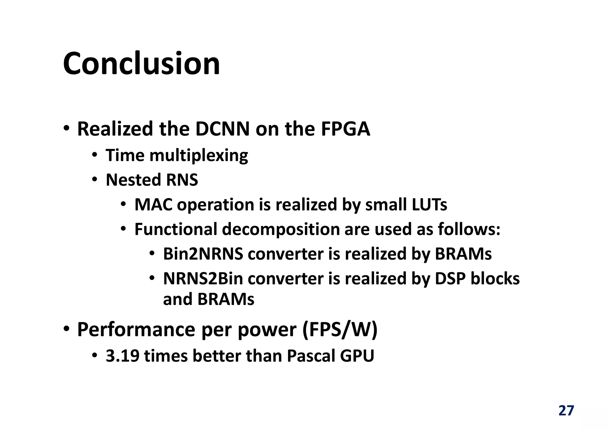 Conclusion
• Realized the DCNN on the FPGA
• Time multiplexing
• Nested RNS
• MAC operation is realized by small LUTs
• Functional decomposition are used as follows:
• Bin2NRNS converter is realized by BRAMs
• NRNS2Bin converter is realized by DSP blocks
and BRAMs
• Performance per power (FPS/W)
• 3.19 times better than Pascal GPU
27
 