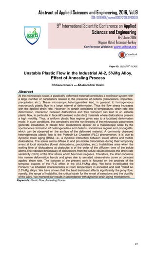 Abstract of Applied Sciences and Engineering, 2016, Vol.9
DOI: 10.18488/journal.1001/2016.9/1001.9
9th
International Scientific Conference on Applied
Sciences and Engineering
6-7 June 2016
Nippon Hotel, İstanbul-Turkey
Conference Website: www.scihost.org
19
Paper ID: 19/16/ 9
th
ISCASE
Unstable Plastic Flow in the Industrial Al-2, 5%Mg Alloy,
Effect of Annealing Process
Chibane Nouara --- Ait-Amokhtar Hakim
Abstract
At the microscopic scale, a plastically deformed material constitutes a nonlinear system with
a large number of parameters related to the presence of defects (dislocations, impurities,
precipitates, etc.). These microscopic heterogeneities lead, in general, to homogeneous
macroscopic plastic flow in a large interval of deformation. Thus the flow stress increases
with the applied strain rate. However, in certain conditions of temperature, strain rate and
deformation, interaction between dislocations and their transport can lead to an instable
plastic flow, in particular in face â€“centered cubic (fcc) materials where dislocations present
a high mobility. Thus, a uniform plastic flow regime gives way to a localized deformation
mode. In such conditions, the complexity and the non linearity of the microscopic parameters
generate instabilities of plastic flow; localizations appear on a macroscopic scale by the
spontaneous formation of heterogeneities and defects, sometimes regular and propagatifs,
which can be observed on the surface of the deformed material. A commonly observed
heterogeneous plastic flow is the Portevin-Le Chatelier (PLC) phenomenon. It is due to
dynamic strain aging (DSA), i.e., a dynamic interaction between solute atoms and mobile
dislocations. The solute atoms diffuse to and pin mobile dislocations during their temporary
arrest at local obstacles (forest dislocations, precipitates, etc.). Instabilities arise when the
waiting time of dislocations at obstacles is of the order of the diffusion time of the solute
atoms.The repeated breakaway of dislocations from the solute clouds reduces the strain rate
sensitivity (SRS) of the flow stress which becomes negative. Therefore, the strain localizes
into narrow deformation bands and gives rise to serrated stress-strain curve at constant
applied strain rate. The purpose of the present work is focused on the analysis of the
temporal aspects of the PLC effect in the Al-2.5%Mg alloy. We have investigated the
Portevin “Le Chatelier characteristics at room temperature in annealed and cold “rolled Al-
2.5%Mg alloys. We have shown that the heat treatment affects significantly the jerky flow,
namely, the range of instability, the critical strain for the onset of serrations and the ductility
of the alloy. We interpret our results in accordance with dynamic strain aging mechanisms.
Keywords: Plastic Flow, Annealing Proces
 