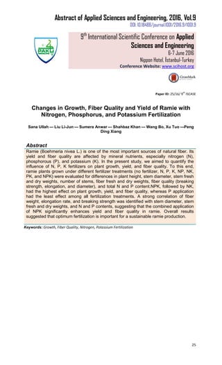 Abstract of Applied Sciences and Engineering, 2016, Vol.9
DOI: 10.18488/journal.1001/2016.9/1001.9
9th
International Scientific Conference on Applied
Sciences and Engineering
6-7 June 2016
Nippon Hotel, İstanbul-Turkey
Conference Website: www.scihost.org
25
Paper ID: 25/16/ 9
th
ISCASE
Changes in Growth, Fiber Quality and Yield of Ramie with
Nitrogen, Phosphorus, and Potassium Fertilization
Sana Ullah --- Liu Li-Jun --- Sumera Anwar --- Shahbaz Khan --- Wang Bo, Xu Tuo ---Peng
Ding Xiang
Abstract
Ramie (Boehmeria nivea L.) is one of the most important sources of natural fiber. Its
yield and fiber quality are affected by mineral nutrients, especially nitrogen (N),
phosphorous (P), and potassium (K). In the present study, we aimed to quantify the
influence of N, P, K fertilizers on plant growth, yield, and fiber quality. To this end,
ramie plants grown under different fertilizer treatments (no fertilizer, N, P, K, NP, NK,
PK, and NPK) were evaluated for differences in plant height, stem diameter, stem fresh
and dry weights, number of stems, fiber fresh and dry weights, fiber quality (breaking
strength, elongation, and diameter), and total N and P content.NPK, followed by NK,
had the highest effect on plant growth, yield, and fiber quality, whereas P application
had the least effect among all fertilization treatments. A strong correlation of fiber
weight, elongation rate, and breaking strength was identified with stem diameter, stem
fresh and dry weights, and N and P contents, suggesting that the combined application
of NPK significantly enhances yield and fiber quality in ramie. Overall results
suggested that optimum fertilization is important for a sustainable ramie production.
Keywords: Growth, Fiber Quality, Nitrogen, Potassium Fertilization
 