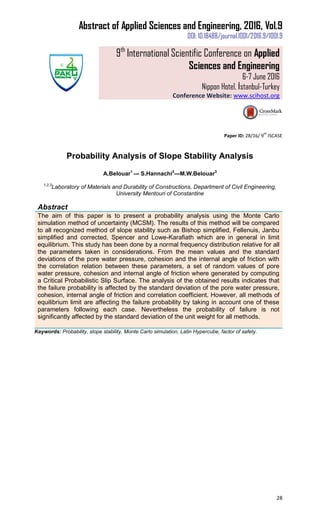 Abstract of Applied Sciences and Engineering, 2016, Vol.9
DOI: 10.18488/journal.1001/2016.9/1001.9
9th
International Scientific Conference on Applied
Sciences and Engineering
6-7 June 2016
Nippon Hotel, İstanbul-Turkey
Conference Website: www.scihost.org
28
Paper ID: 28/16/ 9
th
ISCASE
Probability Analysis of Slope Stability Analysis
A.Belouar1
--- S.Hannachi2
---M.W.Belouar3
1,2,3
Laboratory of Materials and Durability of Constructions, Department of Civil Engineering,
University Mentouri of Constantine
Abstract
The aim of this paper is to present a probability analysis using the Monte Carlo
simulation method of uncertainty (MCSM). The results of this method will be compared
to all recognized method of slope stability such as Bishop simplified, Fellenuis, Janbu
simplified and corrected, Spencer and Lowe-Karafiath which are in general in limit
equilibrium. This study has been done by a normal frequency distribution relative for all
the parameters taken in considerations. From the mean values and the standard
deviations of the pore water pressure, cohesion and the internal angle of friction with
the correlation relation between these parameters, a set of random values of pore
water pressure, cohesion and internal angle of friction where generated by computing
a Critical Probabilistic Slip Surface. The analysis of the obtained results indicates that
the failure probability is affected by the standard deviation of the pore water pressure,
cohesion, internal angle of friction and correlation coefficient. However, all methods of
equilibrium limit are affecting the failure probability by taking in account one of these
parameters following each case. Nevertheless the probability of failure is not
significantly affected by the standard deviation of the unit weight for all methods.
Keywords: Probability, slope stability, Monte Carlo simulation, Latin Hypercube, factor of safety.
 