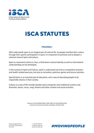 PREAMBLE:
ISCA understands sport as an integral part of cultural life. As people manifest their culture
through their specific participation in sport, it is important to promote and to deepen a
coherent view of sport and culture.
Sport as movement culture is, thus, a field where cultural identity as well as international
understanding can be developed.
In the context of Sport and Culture, sport is understood not only as competitive activities
and health-related exercises, but also as recreation, pastimes, games and leisure activities.
Sport/Culture is an essential part of education, and a way of educating people to be
responsible citizens in their society.
Culture as a way of life includes besides sport and games also traditional customs and
festivities, dance, music, song, theatre and other creative and social activities.
Statutes of the INTERNATIONAL SPORT AND CULTURE ASSOCIATION
revised at the General Assembly in Budapest, October 2019.
 