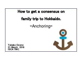 How to get a consensus on
family trip to Hokkaido.
ｰAnchoringｰ
Takako Ozone
21 March 2016
ISCA TMC
 