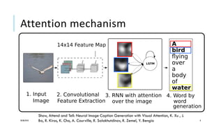 Attention mechanism
28/08/2018 8
Show, Attend and Tell: Neural Image Caption Generation with Visual Attention, K. Xu , J.
Ba, R. Kiros, K. Cho, A. Courville, R. Salakhutdinov, R. Zemel, Y. Bengio
 