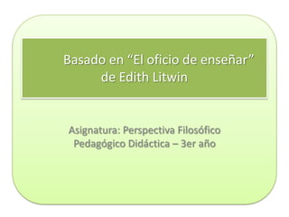 Basado en “El oficio de enseñar”
     de Edith Litwin


Asignatura: Perspectiva Filosófico
 Pedagógico Didáctica – 3er año
 