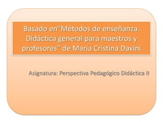 Basado en“Métodos de enseñanza.
 Didáctica general para maestros y
profesores” de María Cristina Davini

  Asignatura: Perspectiva Pedagógico Didáctica II
 