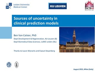 August 2023, Milan (Italy)
Sources of uncertainty in
clinical prediction models
Ben Van Calster, PhD
Dept Development & Regeneration, KU Leuven (B)
Dept Biomedical Data Sciences, LUMC Leiden (NL)
Thanks to Laure Wynants and Ewout Steyerberg
 