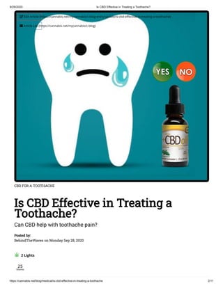 9/29/2020 Is CBD Effective in Treating a Toothache?
https://cannabis.net/blog/medical/is-cbd-effective-in-treating-a-toothache 2/11
CBD FOR A TOOTHACHE
Is CBD Effective in Treating a
Toothache?
Can CBD help with toothache pain?
Posted by:
BehindTheWaves on Monday Sep 28, 2020
  2 Lights
25
Shares
 Edit Article (https://cannabis.net/mycannabis/c-blog-entry/update/is-cbd-e ective-in-treating-a-toothache)
 Article List (https://cannabis.net/mycannabis/c-blog)
 